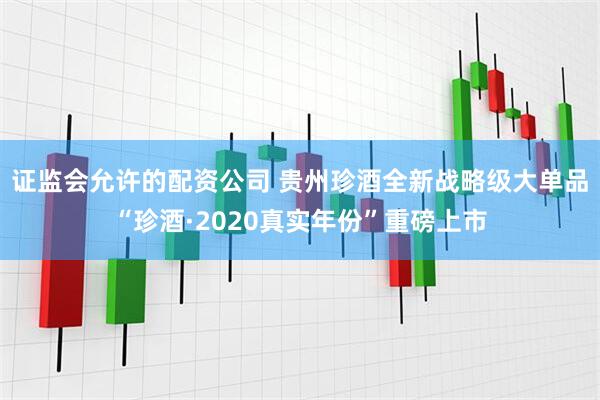 证监会允许的配资公司 贵州珍酒全新战略级大单品“珍酒·2020真实年份”重磅上市