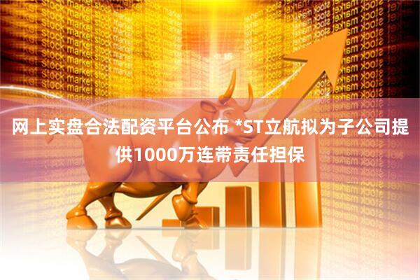 网上实盘合法配资平台公布 *ST立航拟为子公司提供1000万连带责任担保