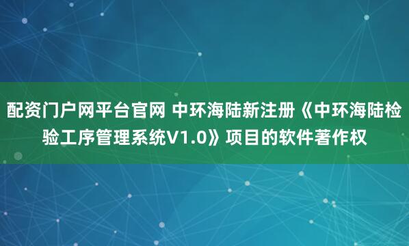 配资门户网平台官网 中环海陆新注册《中环海陆检验工序管理系统V1.0》项目的软件著作权
