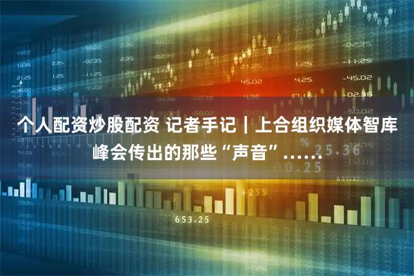 个人配资炒股配资 记者手记｜上合组织媒体智库峰会传出的那些“声音”……