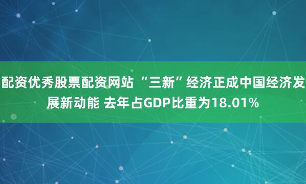 配资优秀股票配资网站 “三新”经济正成中国经济发展新动能 去年占GDP比重为18.01%