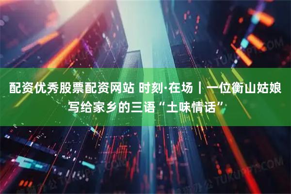 配资优秀股票配资网站 时刻·在场｜一位衡山姑娘写给家乡的三语“土味情话”