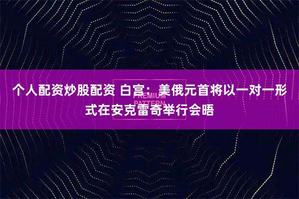 个人配资炒股配资 白宫：美俄元首将以一对一形式在安克雷奇举行会晤