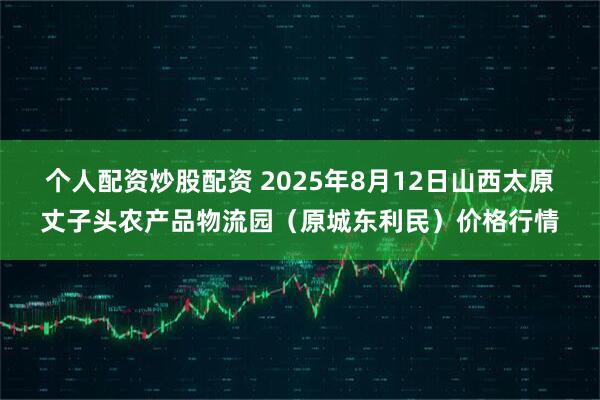 个人配资炒股配资 2025年8月12日山西太原丈子头农产品物流园（原城东利民）价格行情