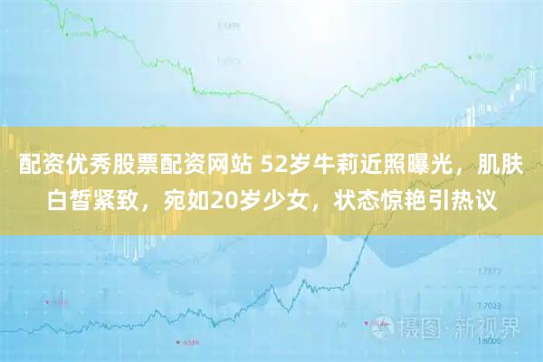 配资优秀股票配资网站 52岁牛莉近照曝光，肌肤白皙紧致，宛如20岁少女，状态惊艳引热议