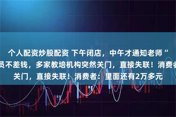 个人配资炒股配资 下午闭店，中午才通知老师“不用来了”！不缺会员不差钱，多家教培机构突然关门，直接失联！消费者：里面还有2万多元