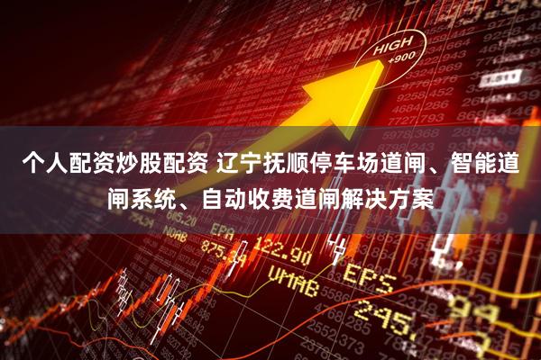 个人配资炒股配资 辽宁抚顺停车场道闸、智能道闸系统、自动收费道闸解决方案