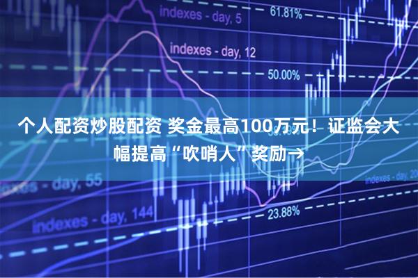 个人配资炒股配资 奖金最高100万元！证监会大幅提高“吹哨人”奖励→